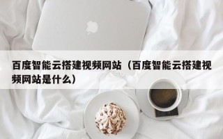 莱阳百度智能云搭建视频网站（百度智能云搭建视频网站是什么）